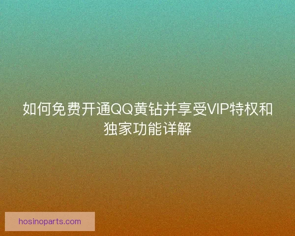 如何免费开通QQ黄钻并享受VIP特权和独家功能详解