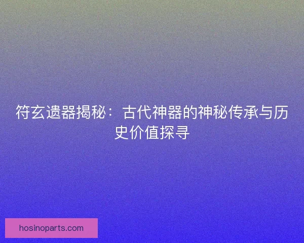 符玄遗器揭秘：古代神器的神秘传承与历史价值探寻