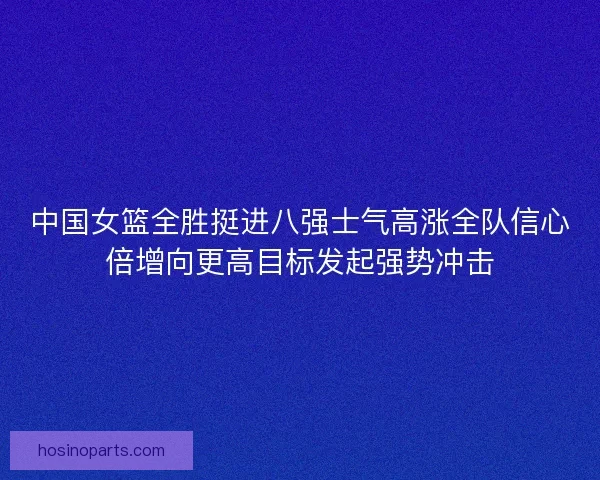 中国女篮全胜挺进八强士气高涨全队信心倍增向更高目标发起强势冲击