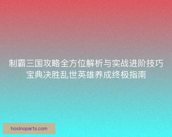 制霸三国攻略全方位解析与实战进阶技巧宝典决胜乱世英雄养成终极指南