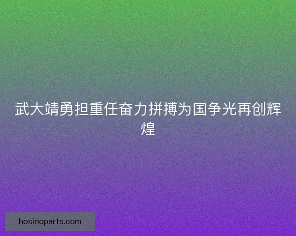 武大靖勇担重任奋力拼搏为国争光再创辉煌