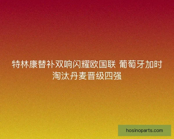 特林康替补双响闪耀欧国联 葡萄牙加时淘汰丹麦晋级四强