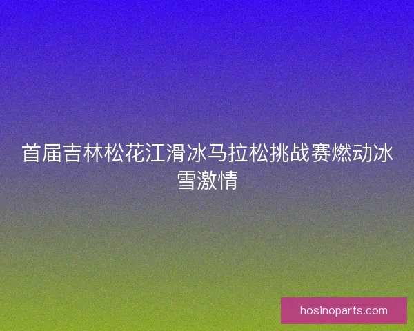 首届吉林松花江滑冰马拉松挑战赛燃动冰雪激情